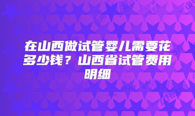 在山西做试管婴儿需要花多少钱？山西省试管费用明细
