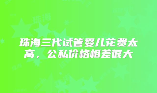 珠海三代试管婴儿花费太高,公私价格相差很大