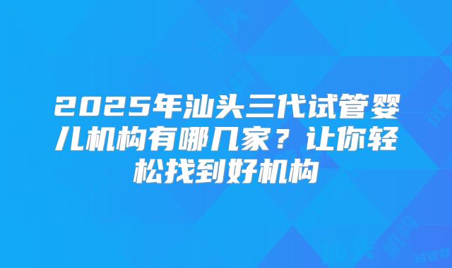 2025年汕头三代试管婴儿机构有哪几家？让你轻松找到好机构
