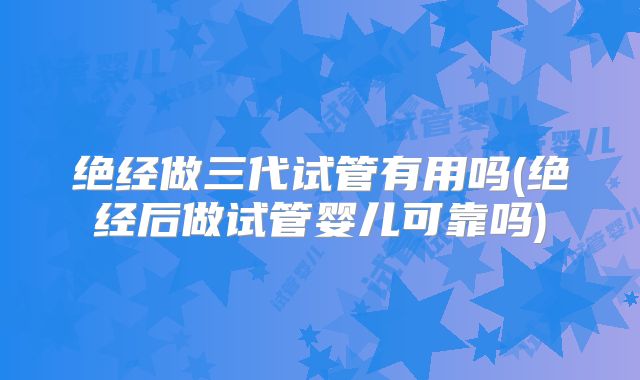 绝经做三代试管有用吗(绝经后做试管婴儿可靠吗)