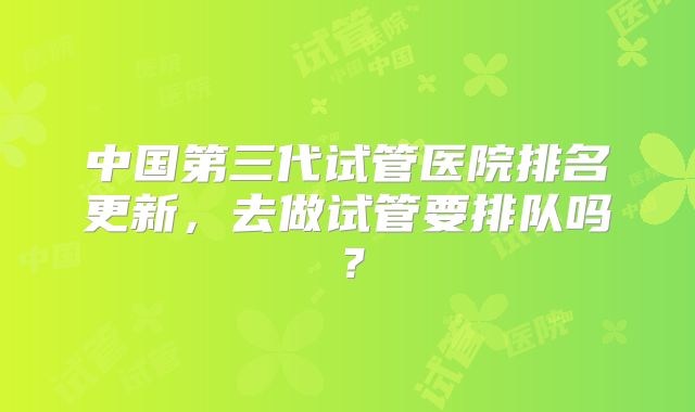 中国第三代试管医院排名更新，去做试管要排队吗？
