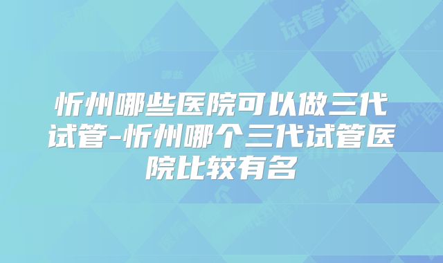 忻州哪些医院可以做三代试管-忻州哪个三代试管医院比较有名