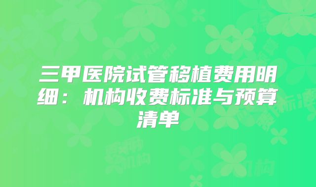三甲医院试管移植费用明细：机构收费标准与预算清单