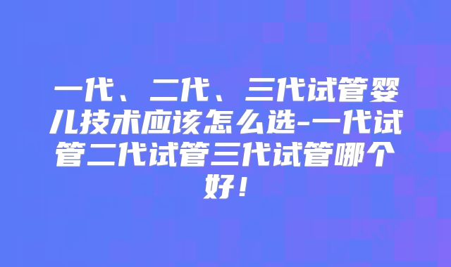 一代、二代、三代试管婴儿技术应该怎么选-一代试管二代试管三代试管哪个好!