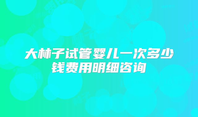 大林子试管婴儿一次多少钱费用明细咨询