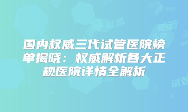 国内权威三代试管医院榜单揭晓：权威解析各大正规医院详情全解析