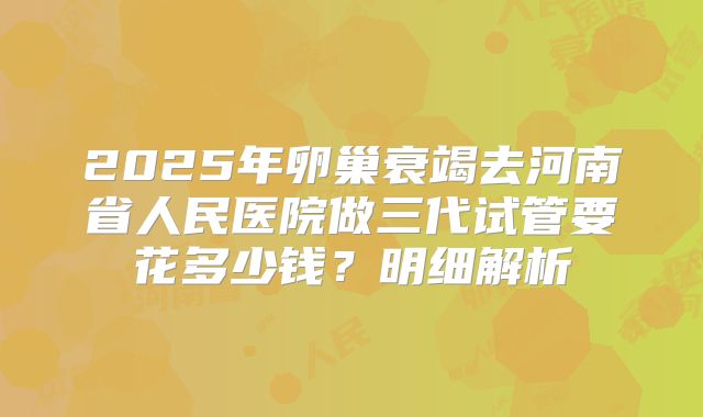 2025年卵巢衰竭去河南省人民医院做三代试管要花多少钱?明细解析