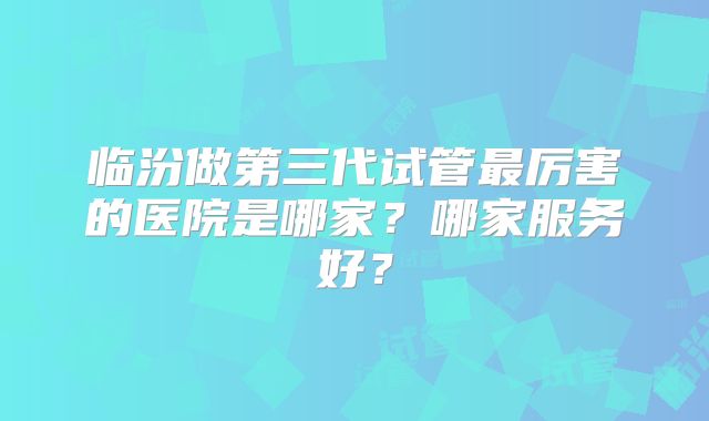 临汾做第三代试管最厉害的医院是哪家？哪家服务好？