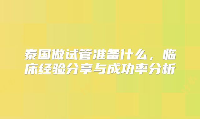 泰国做试管准备什么,临床经验分享与成功率分析