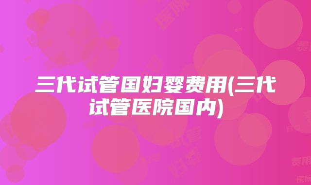 三代试管国妇婴费用(三代试管医院国内)