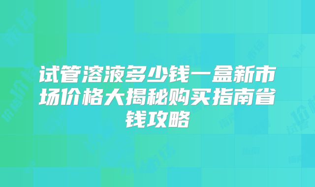 试管溶液多少钱一盒新市场价格大揭秘购买指南省钱攻略