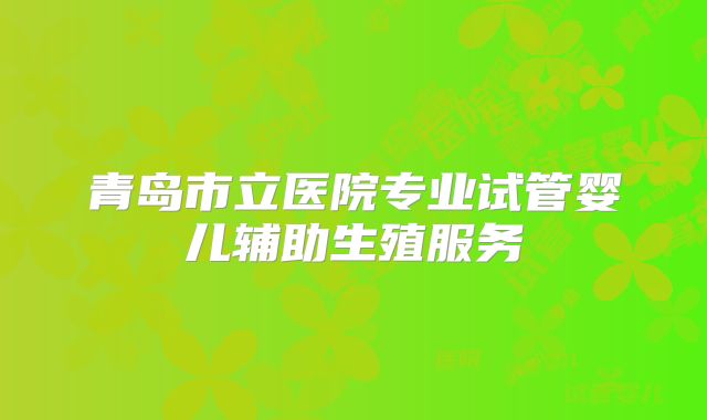 青岛市立医院专业试管婴儿辅助生殖服务