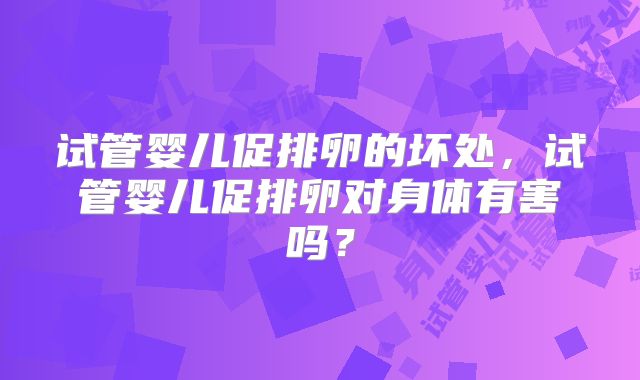 试管婴儿促排卵的坏处,试管婴儿促排卵对身体有害吗?