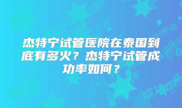 杰特宁试管医院在泰国到底有多火?杰特宁试管成功率如何?