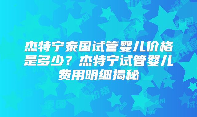 杰特宁泰国试管婴儿价格是多少？杰特宁试管婴儿费用明细揭秘