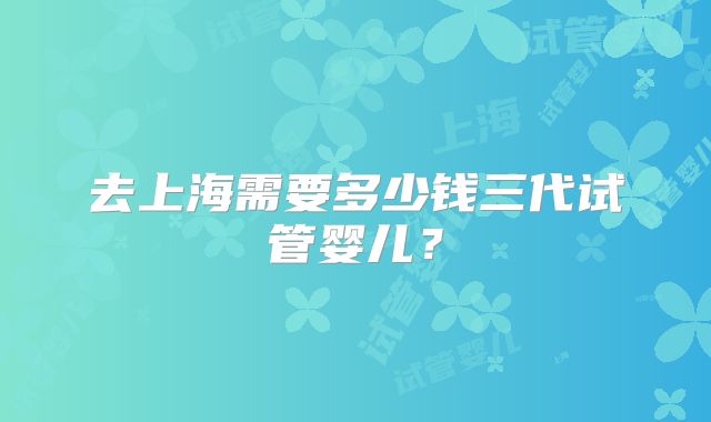 去上海需要多少钱三代试管婴儿?
