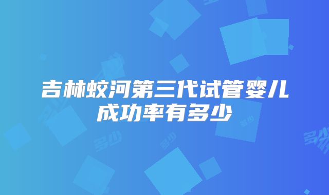 吉林蛟河第三代试管婴儿成功率有多少