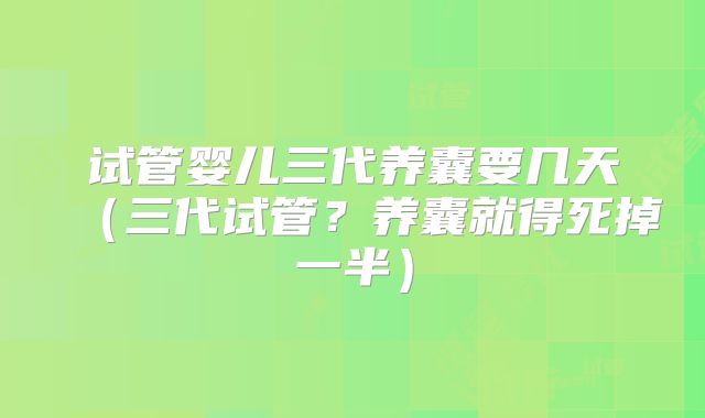 试管婴儿三代养囊要几天（三代试管？养囊就得死掉一半）