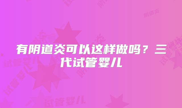 有阴道炎可以这样做吗?三代试管婴儿