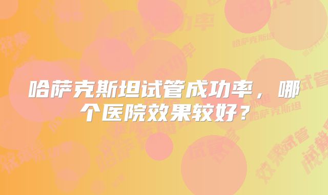 哈萨克斯坦试管成功率,哪个医院效果较好?
