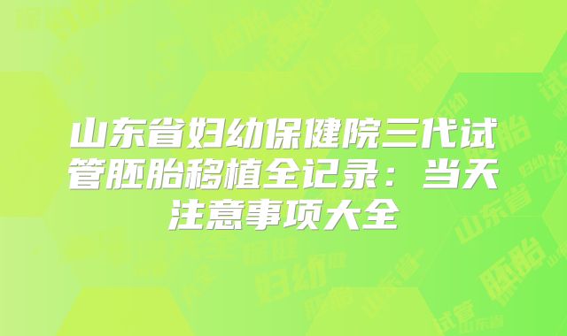 山东省妇幼保健院三代试管胚胎移植全记录：当天注意事项大全