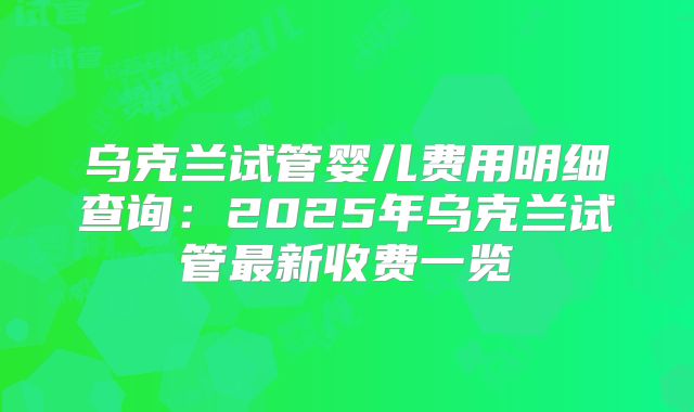 乌克兰试管婴儿费用明细查询:2025年乌克兰试管最新收费一览