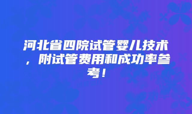河北省四院试管婴儿技术，附试管费用和成功率参考！
