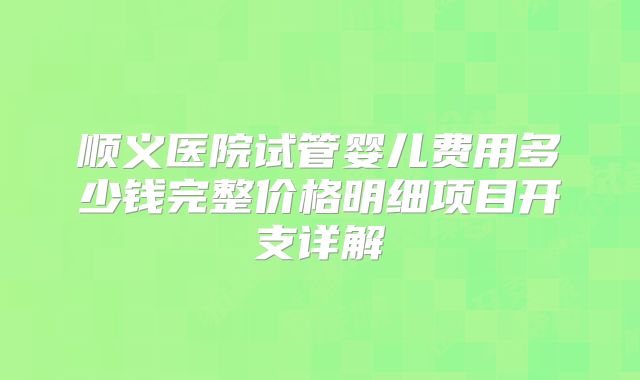 顺义医院试管婴儿费用多少钱完整价格明细项目开支详解