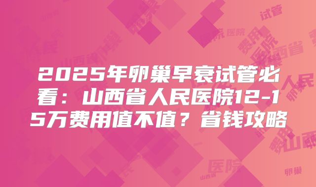 2025年卵巢早衰试管必看:山西省人民医院12-15万费用值不值?省钱攻略
