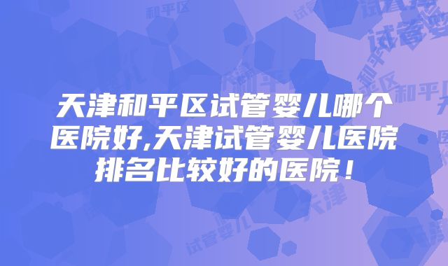 天津和平区试管婴儿哪个医院好,天津试管婴儿医院排名比较好的医院!