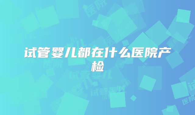 试管婴儿都在什么医院产检