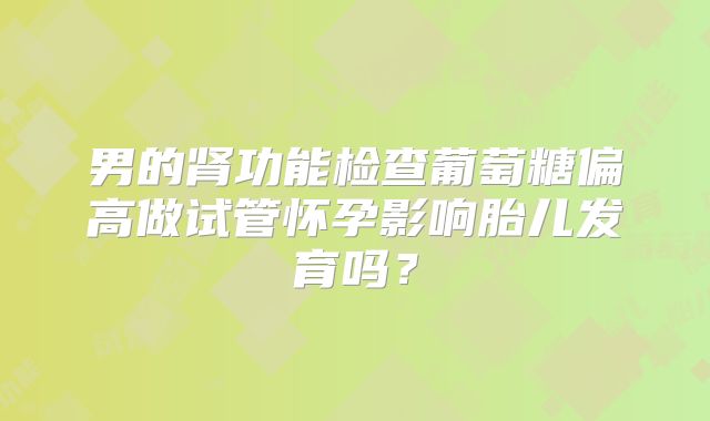 男的肾功能检查葡萄糖偏高做试管怀孕影响胎儿发育吗?