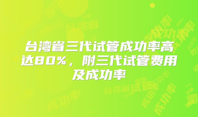 台湾省三代试管成功率高达80%，附三代试管费用及成功率
