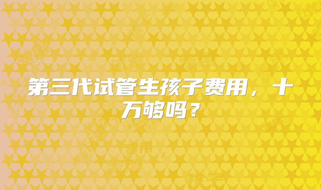 第三代试管生孩子费用,十万够吗?