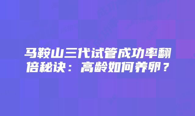 马鞍山三代试管成功率翻倍秘诀：高龄如何养卵？