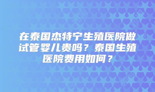 在泰国杰特宁生殖医院做试管婴儿贵吗?泰国生殖医院费用如何?