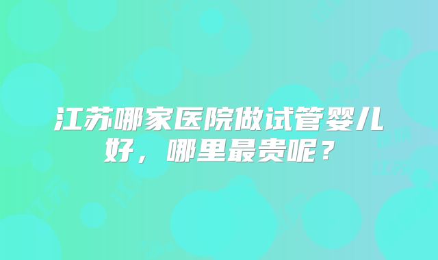江苏哪家医院做试管婴儿好,哪里最贵呢?