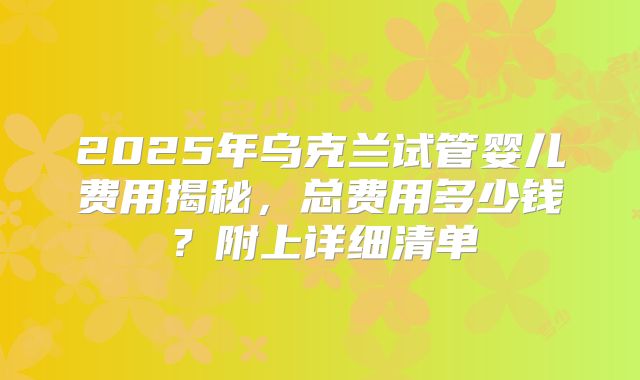 2025年乌克兰试管婴儿费用揭秘,总费用多少钱?附上详细清单
