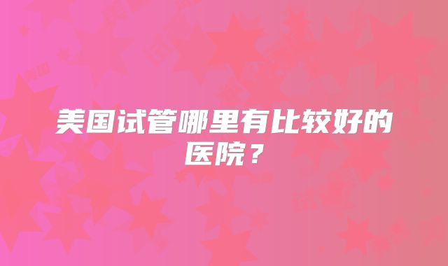美国试管哪里有比较好的医院？