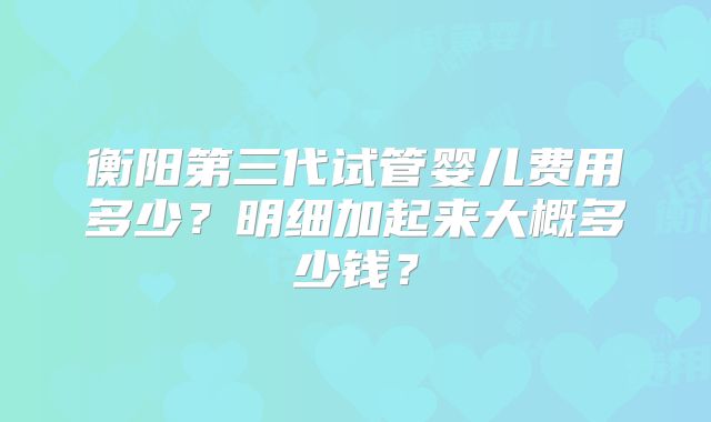 衡阳第三代试管婴儿费用多少?明细加起来大概多少钱?