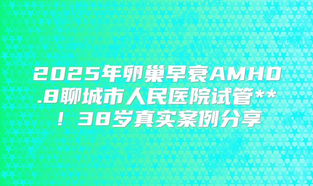 2025年卵巢早衰AMH0.8聊城市人民医院试管**!38岁真实案例分享