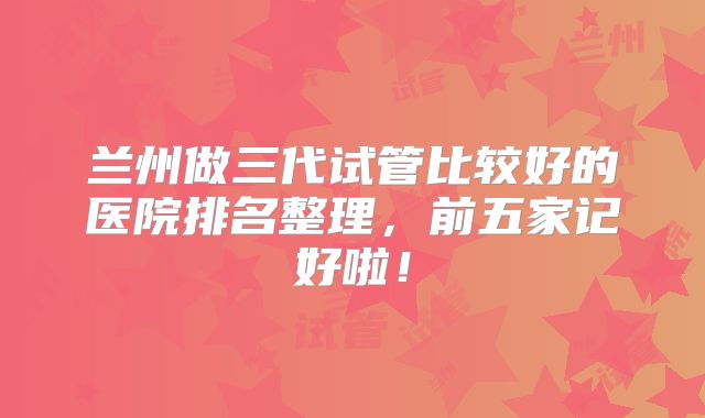 兰州做三代试管比较好的医院排名整理,前五家记好啦!