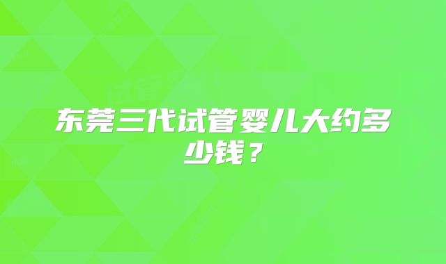 东莞三代试管婴儿大约多少钱?