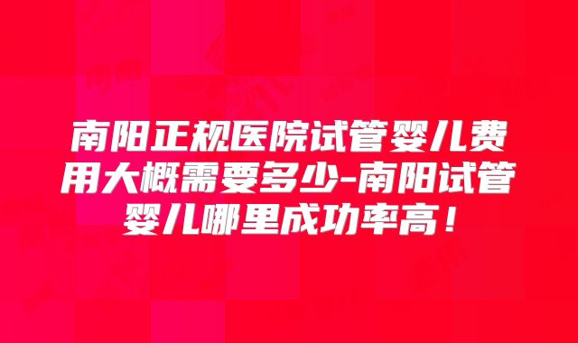 南阳正规医院试管婴儿费用大概需要多少-南阳试管婴儿哪里成功率高!