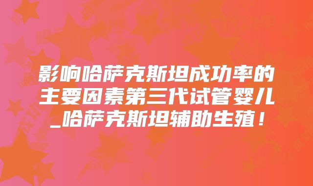 影响哈萨克斯坦成功率的主要因素第三代试管婴儿_哈萨克斯坦辅助生殖!