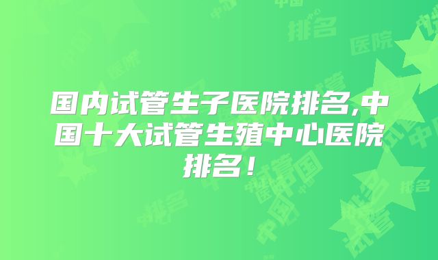国内试管生子医院排名,中国十大试管生殖中心医院排名!