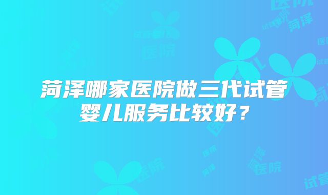 菏泽哪家医院做三代试管婴儿服务比较好?