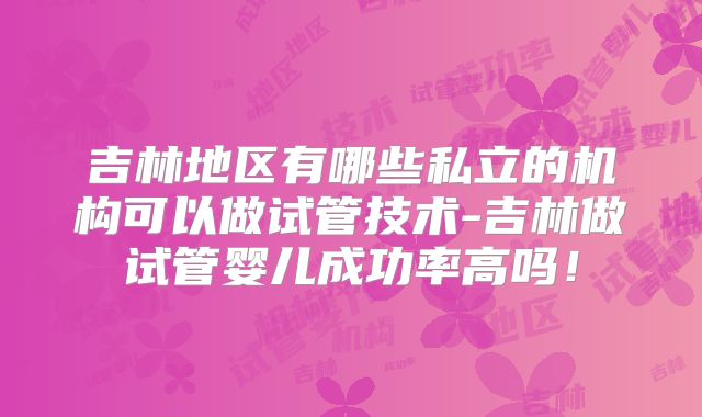 吉林地区有哪些私立的机构可以做试管技术-吉林做试管婴儿成功率高吗!