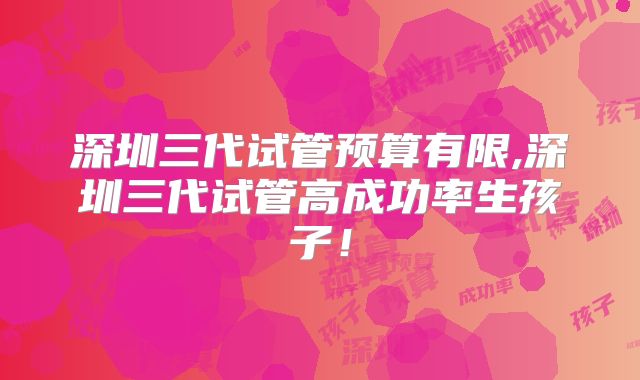 深圳三代试管预算有限,深圳三代试管高成功率生孩子!