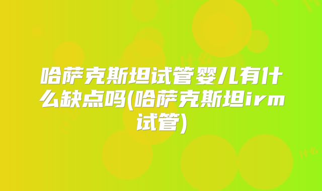 哈萨克斯坦试管婴儿有什么缺点吗(哈萨克斯坦irm试管)